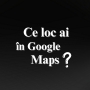 Ce loc ai în Google Maps